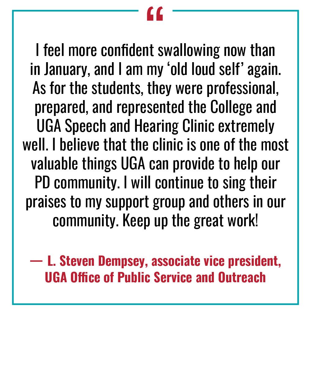 “I feel more confident swallowing now than in January, and I am my ‘old loud self’ again. As for the students, they were professional, prepared, and represented the College and UGA Speech and Hearing Clinic extremely well. I believe that the clinic is one of the most valuable things UGA can provide to help our PD community. I will continue to sing their praises to my support group and others in our community. Keep up the great work!”  —L. Steven Dempsey, associate vice president, UGA Office of Public Service and Outreach